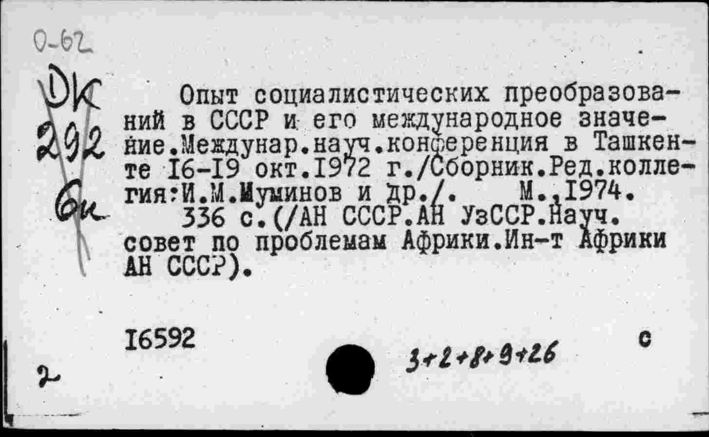 ﻿Опыт социалистических преобразований в СССР и, его международное значение Л еждунар. на уч. конференция в Ташкенте 16-19 окт.1972 г./Сборник.Ред.коллегиями Л.Иуминов и Др./.	М..1974.
336 с.(/АН СССР.АН УзССР.Науч. совет по проблемам Африки.Ин-т Африки АН СССР).
16592
с